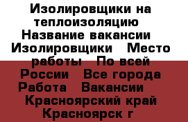 Изолировщики на теплоизоляцию › Название вакансии ­ Изолировщики › Место работы ­ По всей России - Все города Работа » Вакансии   . Красноярский край,Красноярск г.